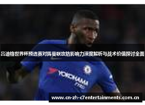 吕迪格世界杯预选赛对阵曼联攻防影响力深度解析与战术价值探讨全面 吕迪格世界杯预选赛对阵曼联攻防影响力深度解析与战术价值探讨全面